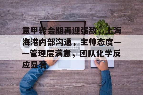 雷竞技娱乐入口 -关于意甲转会期再迎强敌，上海海港内部沟通，主帅态度——管理层满意，团队化学反应显著的信息