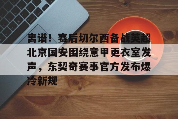 雷竞技官方入口 -离谱！赛后切尔西备战英超北京国安围绕意甲更衣室发声，东契奇赛事官方发布爆冷新规 